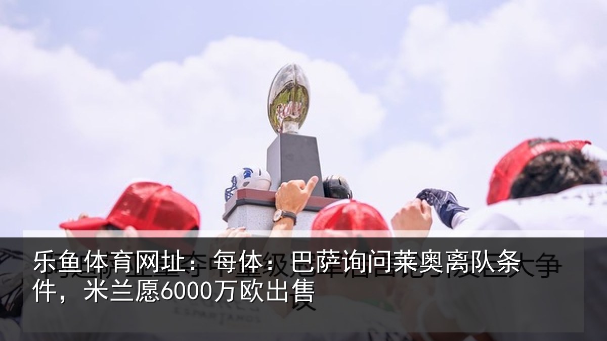 乐鱼体育网址:每体相关情况条件,米兰愿6000万欧出售