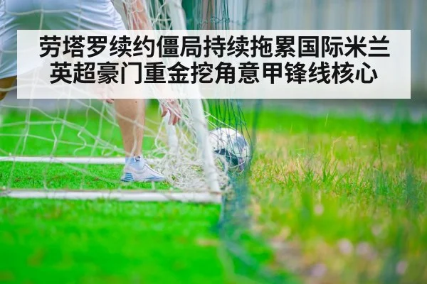 劳塔罗续约僵局持续拖累国际米兰 英超豪门重金挖角意甲锋线核心