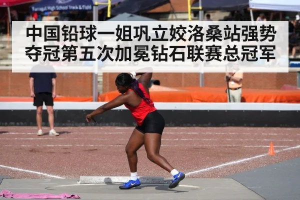 中国铅球一姐巩立姣洛桑站强势夺冠第五次加冕钻石联赛总冠军