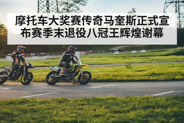 摩托车大奖赛传奇马奎斯正式宣布赛季末退役八冠王辉煌谢幕