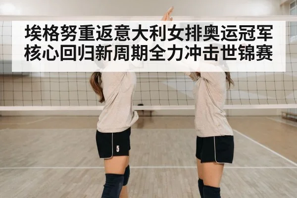 埃格努重返意大利女排奥运冠军核心回归新周期全力冲击世锦赛